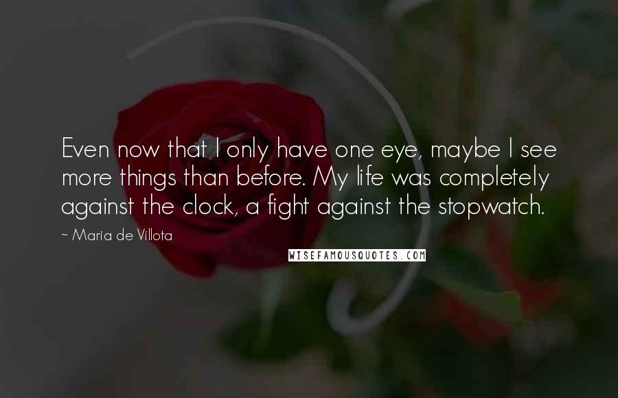 Maria De Villota Quotes: Even now that I only have one eye, maybe I see more things than before. My life was completely against the clock, a fight against the stopwatch.