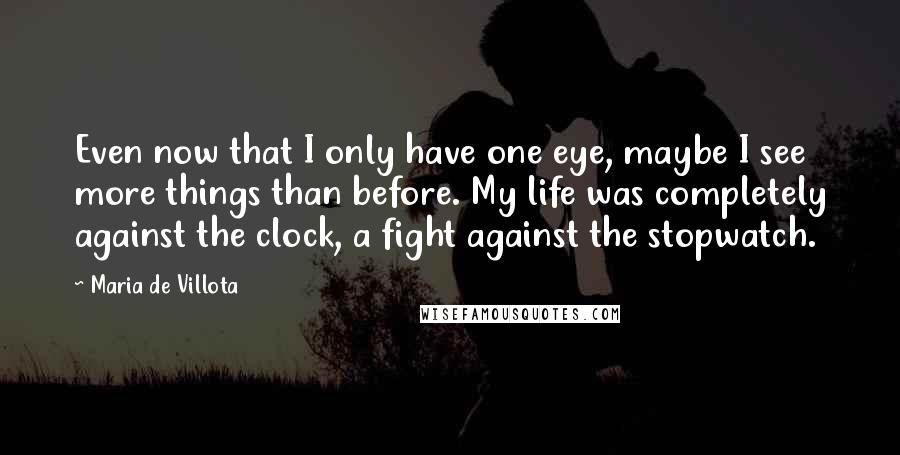 Maria De Villota Quotes: Even now that I only have one eye, maybe I see more things than before. My life was completely against the clock, a fight against the stopwatch.