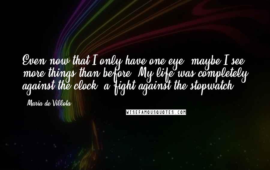 Maria De Villota Quotes: Even now that I only have one eye, maybe I see more things than before. My life was completely against the clock, a fight against the stopwatch.