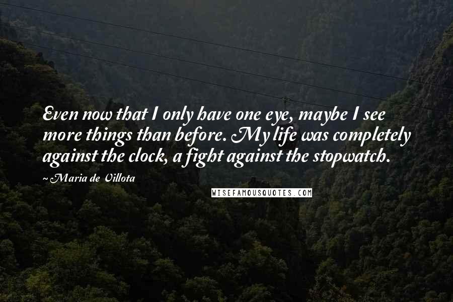 Maria De Villota Quotes: Even now that I only have one eye, maybe I see more things than before. My life was completely against the clock, a fight against the stopwatch.