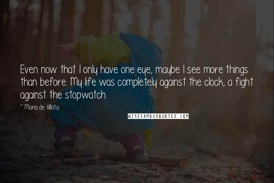 Maria De Villota Quotes: Even now that I only have one eye, maybe I see more things than before. My life was completely against the clock, a fight against the stopwatch.