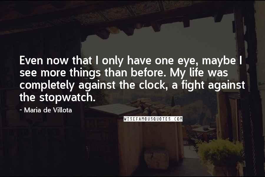 Maria De Villota Quotes: Even now that I only have one eye, maybe I see more things than before. My life was completely against the clock, a fight against the stopwatch.