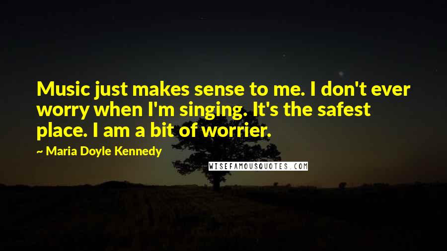 Maria Doyle Kennedy Quotes: Music just makes sense to me. I don't ever worry when I'm singing. It's the safest place. I am a bit of worrier.