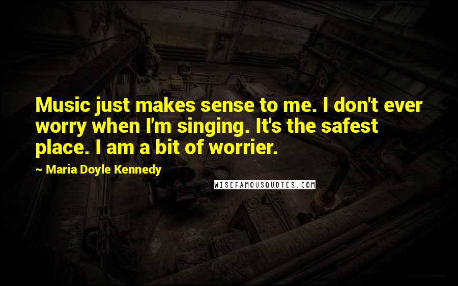 Maria Doyle Kennedy Quotes: Music just makes sense to me. I don't ever worry when I'm singing. It's the safest place. I am a bit of worrier.