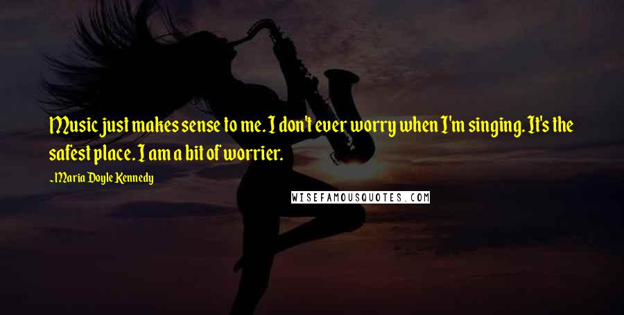 Maria Doyle Kennedy Quotes: Music just makes sense to me. I don't ever worry when I'm singing. It's the safest place. I am a bit of worrier.