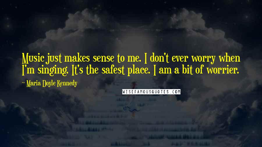 Maria Doyle Kennedy Quotes: Music just makes sense to me. I don't ever worry when I'm singing. It's the safest place. I am a bit of worrier.