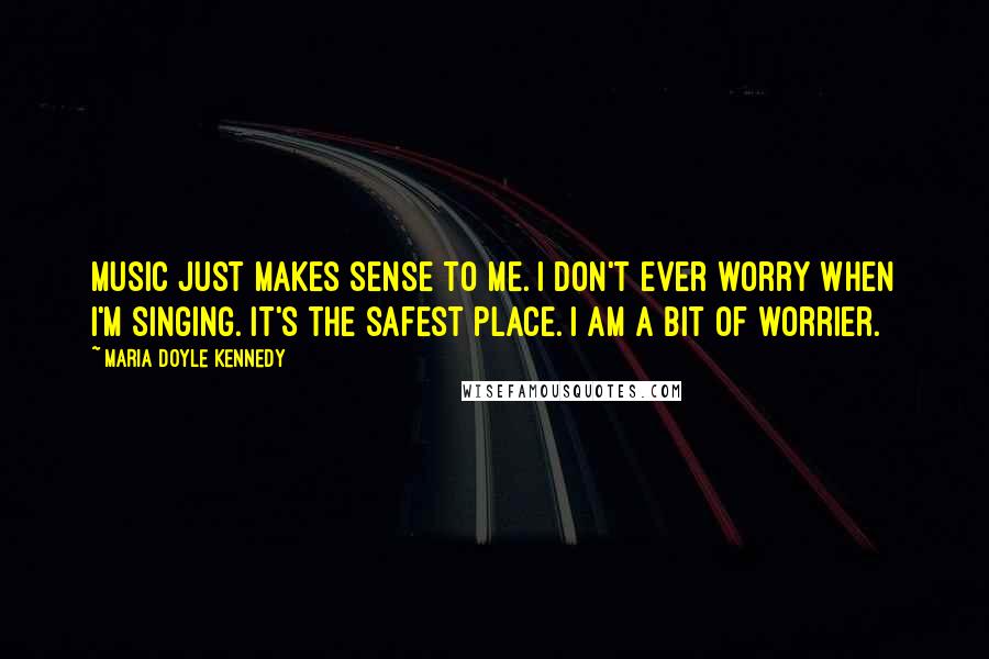 Maria Doyle Kennedy Quotes: Music just makes sense to me. I don't ever worry when I'm singing. It's the safest place. I am a bit of worrier.
