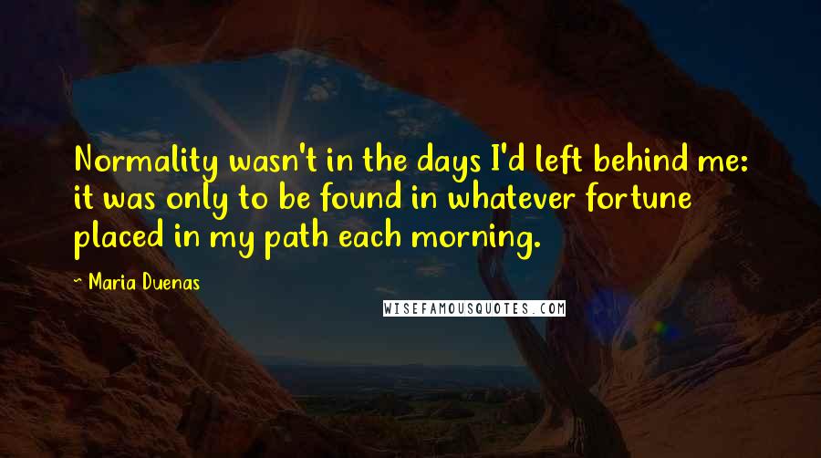 Maria Duenas Quotes: Normality wasn't in the days I'd left behind me: it was only to be found in whatever fortune placed in my path each morning.