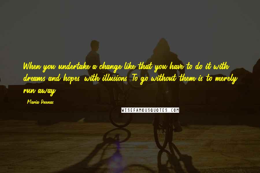 Maria Duenas Quotes: When you undertake a change like that you have to do it with dreams and hopes, with illusions. To go without them is to merely run away ...