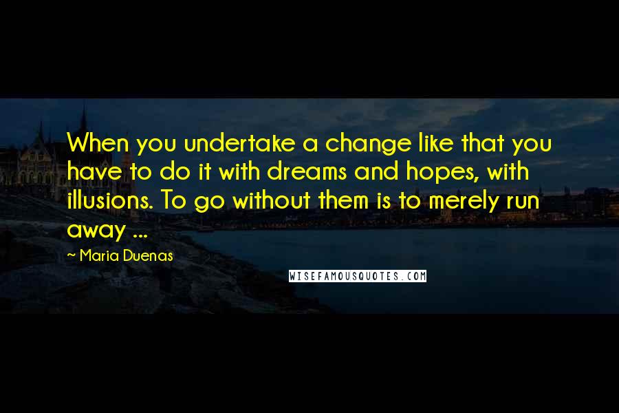 Maria Duenas Quotes: When you undertake a change like that you have to do it with dreams and hopes, with illusions. To go without them is to merely run away ...