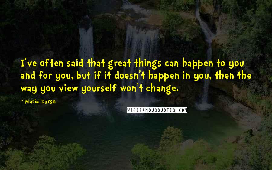 Maria Durso Quotes: I've often said that great things can happen to you and for you, but if it doesn't happen in you, then the way you view yourself won't change.