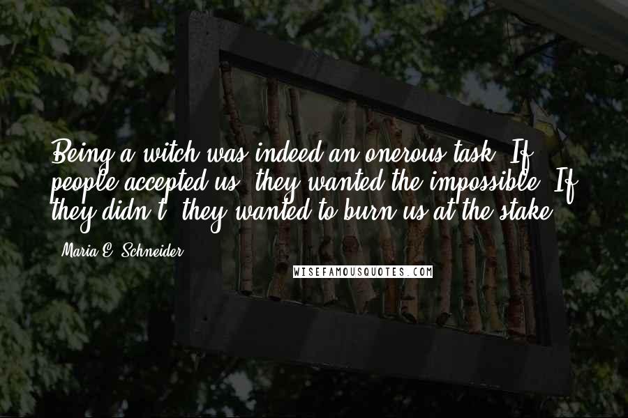 Maria E. Schneider Quotes: Being a witch was indeed an onerous task. If people accepted us, they wanted the impossible. If they didn't, they wanted to burn us at the stake.