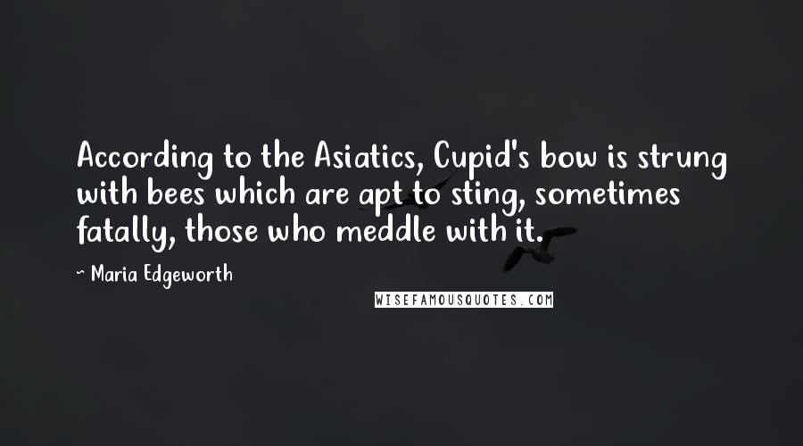 Maria Edgeworth Quotes: According to the Asiatics, Cupid's bow is strung with bees which are apt to sting, sometimes fatally, those who meddle with it.