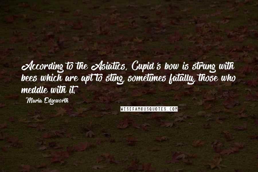 Maria Edgeworth Quotes: According to the Asiatics, Cupid's bow is strung with bees which are apt to sting, sometimes fatally, those who meddle with it.