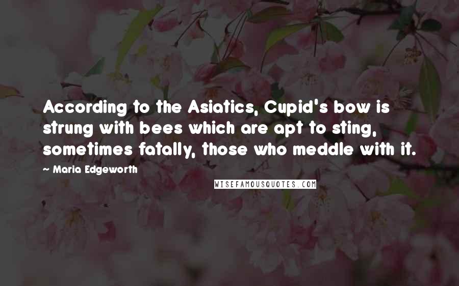 Maria Edgeworth Quotes: According to the Asiatics, Cupid's bow is strung with bees which are apt to sting, sometimes fatally, those who meddle with it.