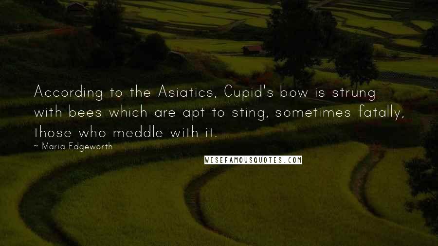 Maria Edgeworth Quotes: According to the Asiatics, Cupid's bow is strung with bees which are apt to sting, sometimes fatally, those who meddle with it.