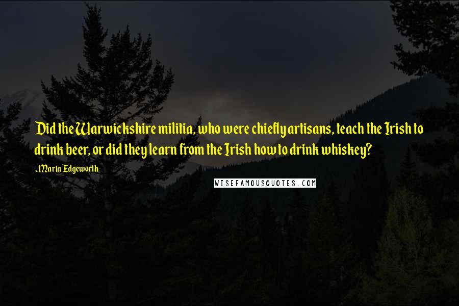 Maria Edgeworth Quotes: Did the Warwickshire militia, who were chiefly artisans, teach the Irish to drink beer, or did they learn from the Irish how to drink whiskey?