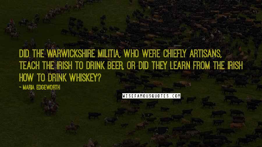 Maria Edgeworth Quotes: Did the Warwickshire militia, who were chiefly artisans, teach the Irish to drink beer, or did they learn from the Irish how to drink whiskey?