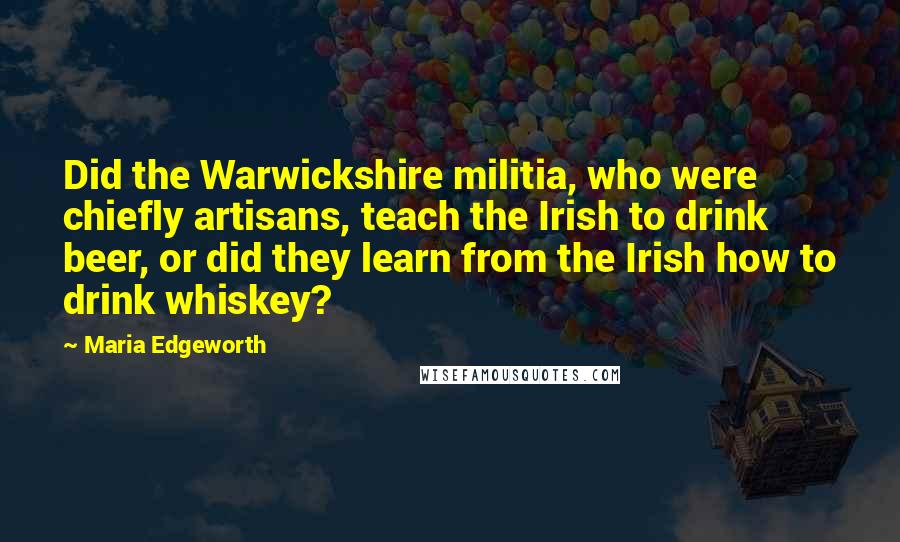 Maria Edgeworth Quotes: Did the Warwickshire militia, who were chiefly artisans, teach the Irish to drink beer, or did they learn from the Irish how to drink whiskey?