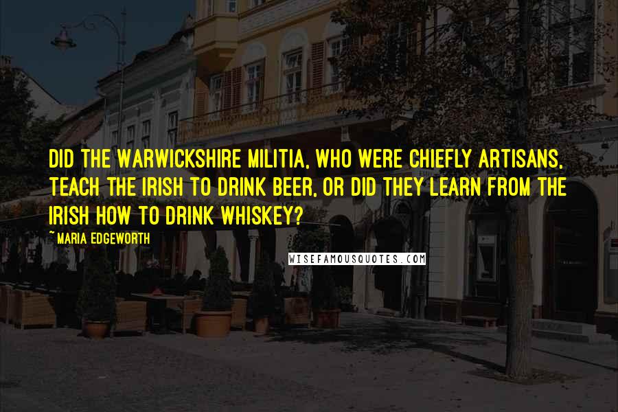 Maria Edgeworth Quotes: Did the Warwickshire militia, who were chiefly artisans, teach the Irish to drink beer, or did they learn from the Irish how to drink whiskey?
