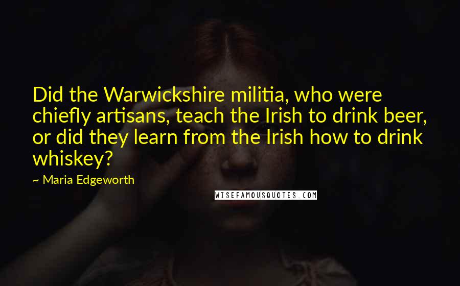 Maria Edgeworth Quotes: Did the Warwickshire militia, who were chiefly artisans, teach the Irish to drink beer, or did they learn from the Irish how to drink whiskey?