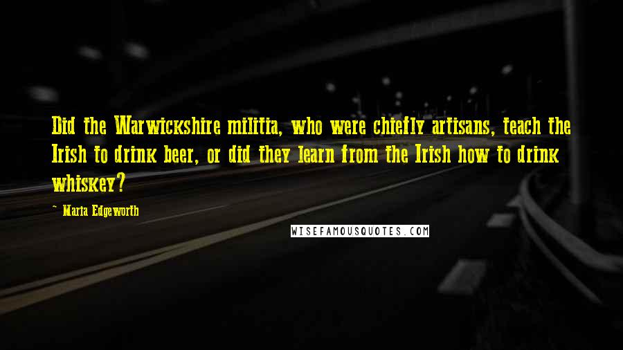 Maria Edgeworth Quotes: Did the Warwickshire militia, who were chiefly artisans, teach the Irish to drink beer, or did they learn from the Irish how to drink whiskey?
