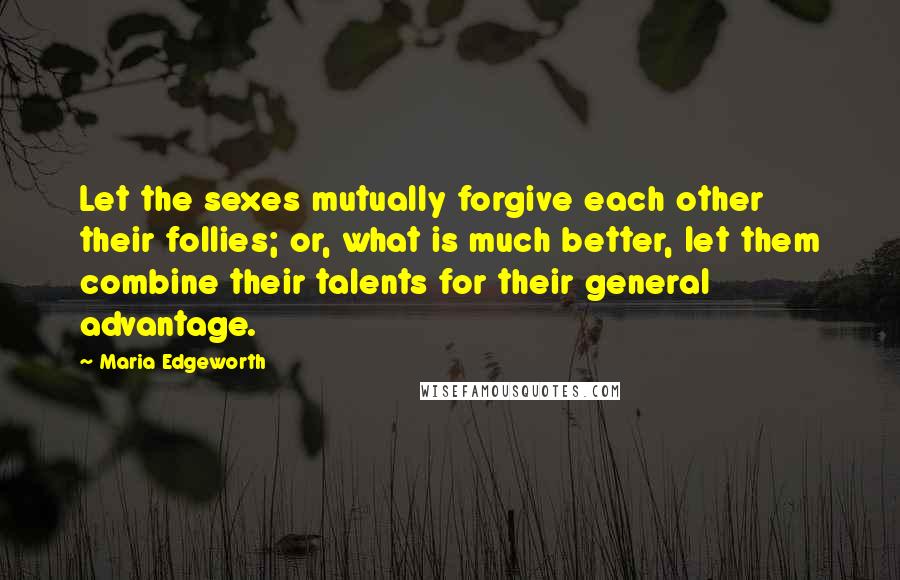 Maria Edgeworth Quotes: Let the sexes mutually forgive each other their follies; or, what is much better, let them combine their talents for their general advantage.