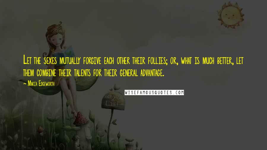 Maria Edgeworth Quotes: Let the sexes mutually forgive each other their follies; or, what is much better, let them combine their talents for their general advantage.