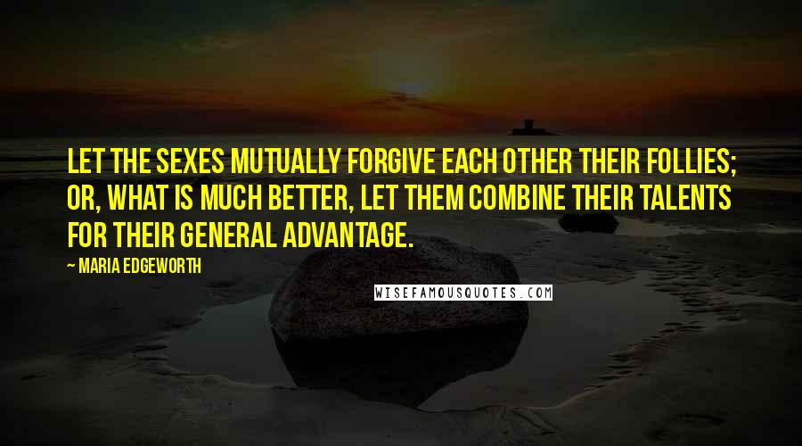 Maria Edgeworth Quotes: Let the sexes mutually forgive each other their follies; or, what is much better, let them combine their talents for their general advantage.