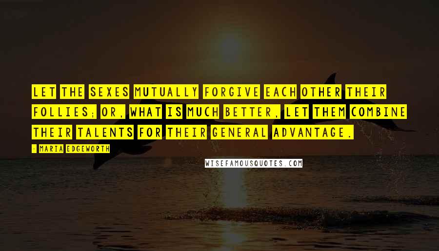 Maria Edgeworth Quotes: Let the sexes mutually forgive each other their follies; or, what is much better, let them combine their talents for their general advantage.