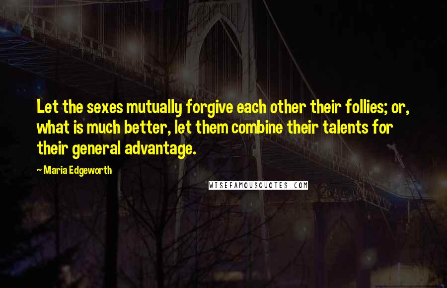 Maria Edgeworth Quotes: Let the sexes mutually forgive each other their follies; or, what is much better, let them combine their talents for their general advantage.