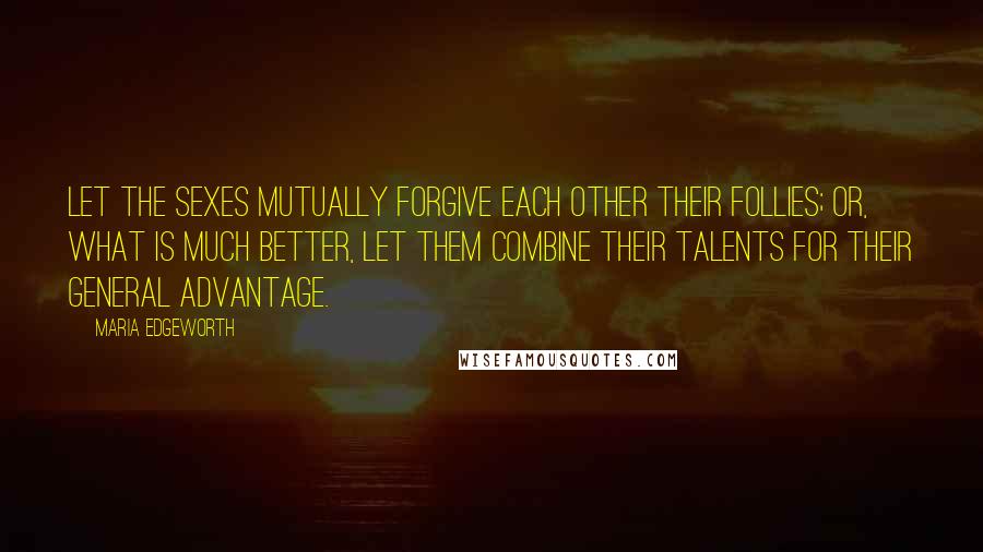 Maria Edgeworth Quotes: Let the sexes mutually forgive each other their follies; or, what is much better, let them combine their talents for their general advantage.