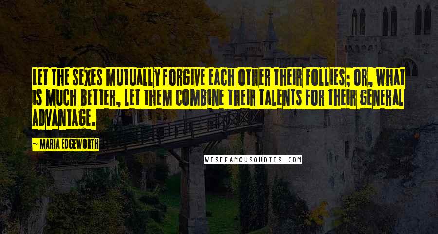 Maria Edgeworth Quotes: Let the sexes mutually forgive each other their follies; or, what is much better, let them combine their talents for their general advantage.