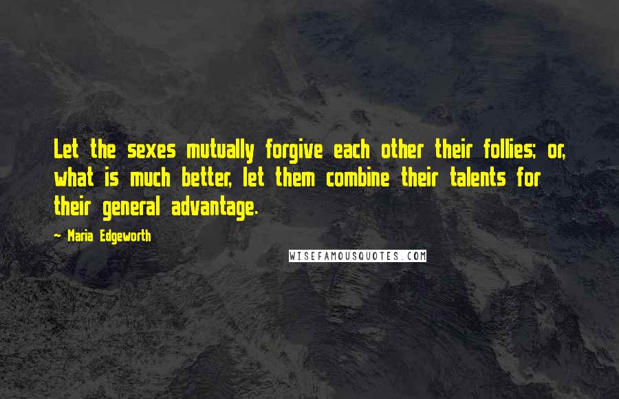 Maria Edgeworth Quotes: Let the sexes mutually forgive each other their follies; or, what is much better, let them combine their talents for their general advantage.
