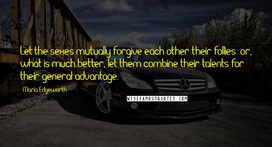 Maria Edgeworth Quotes: Let the sexes mutually forgive each other their follies; or, what is much better, let them combine their talents for their general advantage.