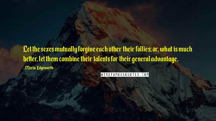 Maria Edgeworth Quotes: Let the sexes mutually forgive each other their follies; or, what is much better, let them combine their talents for their general advantage.