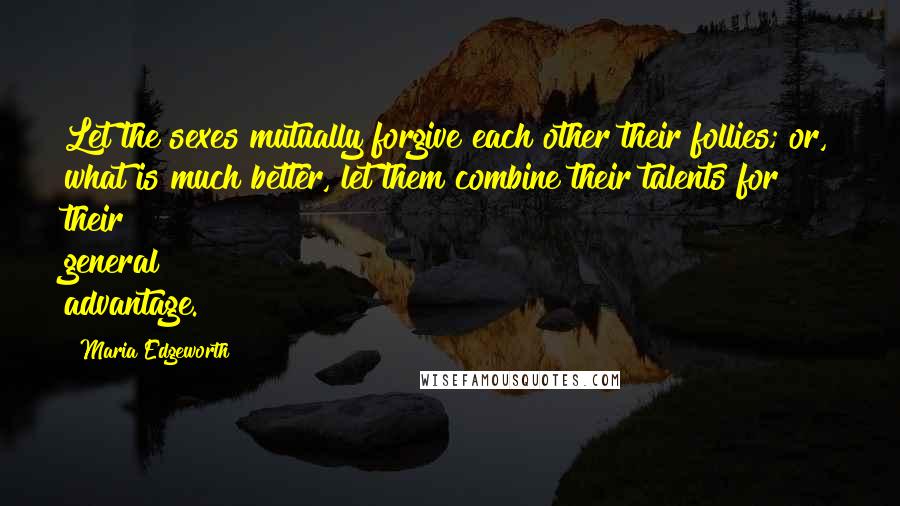 Maria Edgeworth Quotes: Let the sexes mutually forgive each other their follies; or, what is much better, let them combine their talents for their general advantage.