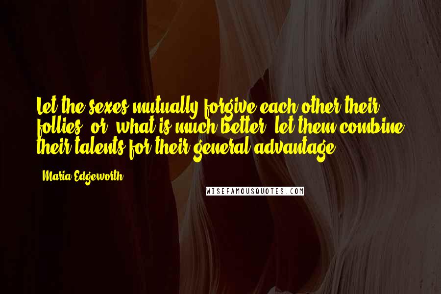 Maria Edgeworth Quotes: Let the sexes mutually forgive each other their follies; or, what is much better, let them combine their talents for their general advantage.