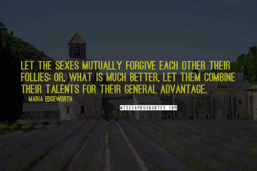 Maria Edgeworth Quotes: Let the sexes mutually forgive each other their follies; or, what is much better, let them combine their talents for their general advantage.