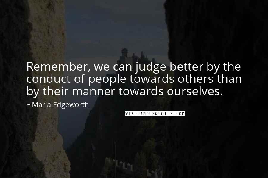 Maria Edgeworth Quotes: Remember, we can judge better by the conduct of people towards others than by their manner towards ourselves.