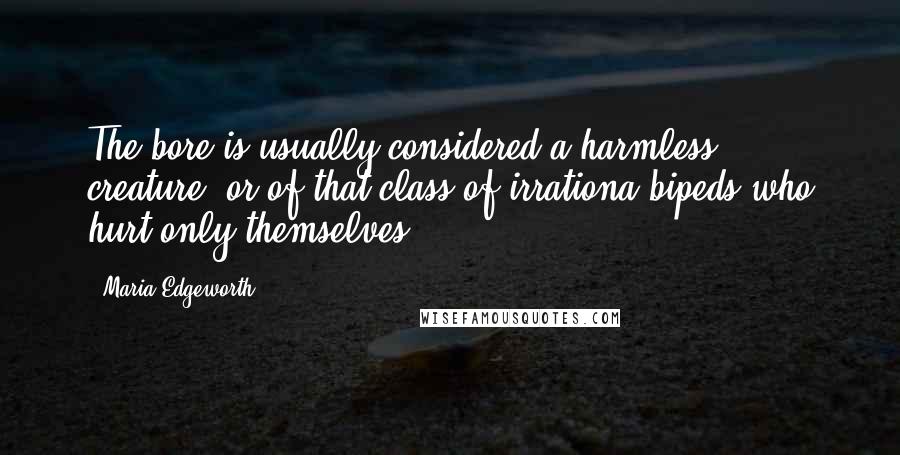 Maria Edgeworth Quotes: The bore is usually considered a harmless creature, or of that class of irrationa bipeds who hurt only themselves.