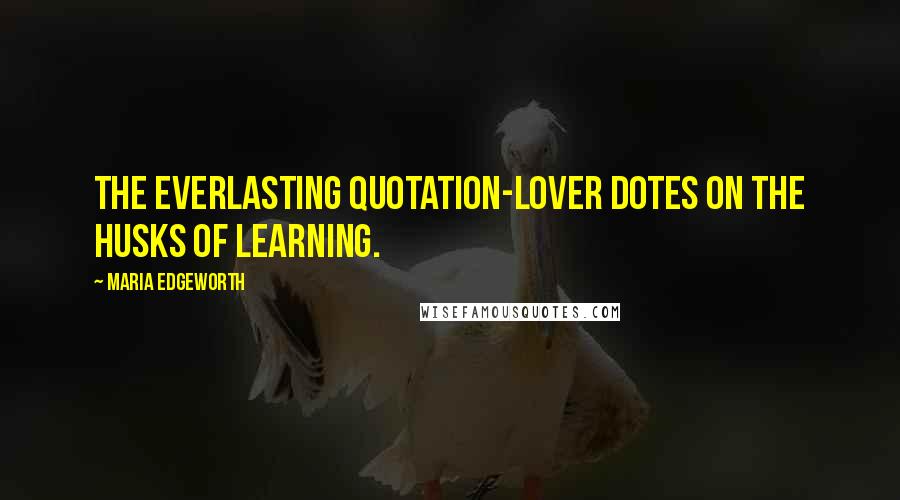 Maria Edgeworth Quotes: The everlasting quotation-lover dotes on the husks of learning.