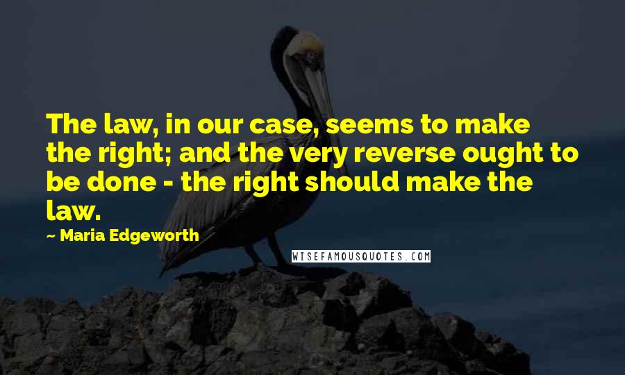 Maria Edgeworth Quotes: The law, in our case, seems to make the right; and the very reverse ought to be done - the right should make the law.