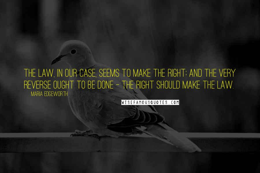 Maria Edgeworth Quotes: The law, in our case, seems to make the right; and the very reverse ought to be done - the right should make the law.