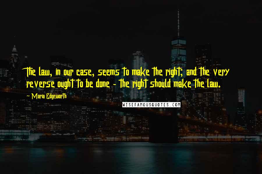 Maria Edgeworth Quotes: The law, in our case, seems to make the right; and the very reverse ought to be done - the right should make the law.