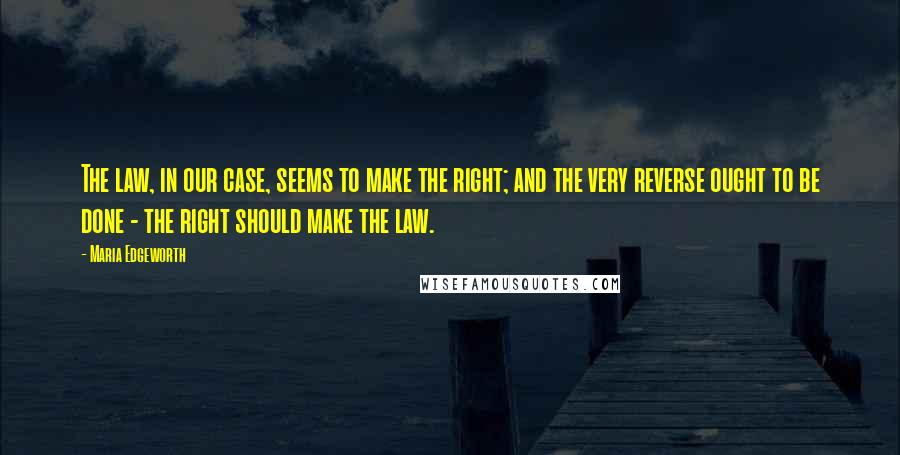 Maria Edgeworth Quotes: The law, in our case, seems to make the right; and the very reverse ought to be done - the right should make the law.