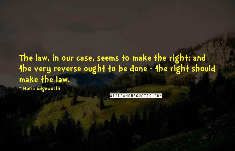 Maria Edgeworth Quotes: The law, in our case, seems to make the right; and the very reverse ought to be done - the right should make the law.