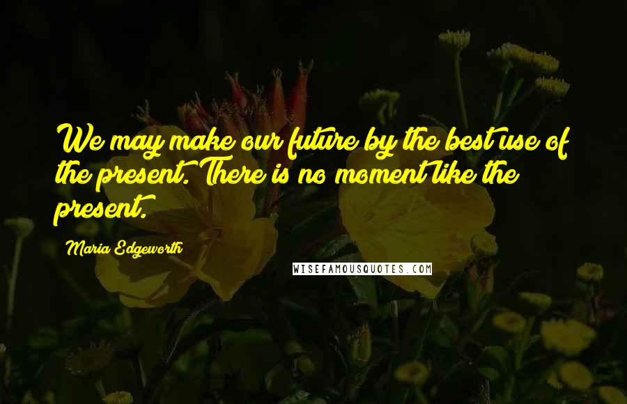 Maria Edgeworth Quotes: We may make our future by the best use of the present. There is no moment like the present.