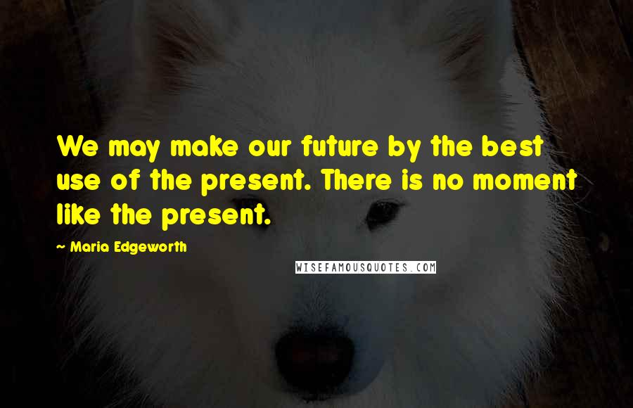 Maria Edgeworth Quotes: We may make our future by the best use of the present. There is no moment like the present.