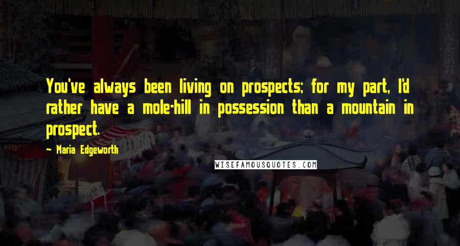Maria Edgeworth Quotes: You've always been living on prospects; for my part, I'd rather have a mole-hill in possession than a mountain in prospect.
